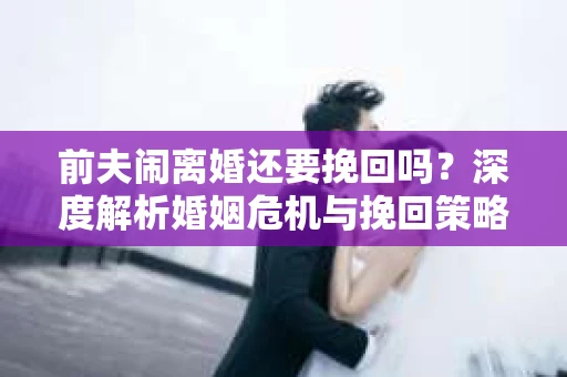 前夫闹离婚还要挽回吗？深度解析婚姻危机与挽回策略