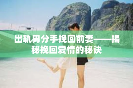出轨男分手挽回前妻——揭秘挽回爱情的秘诀