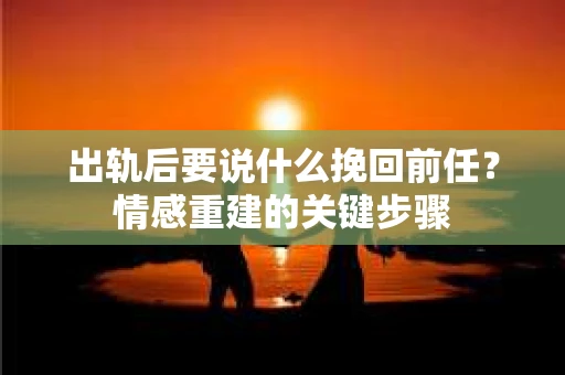 出轨后要说什么挽回前任？情感重建的关键步骤