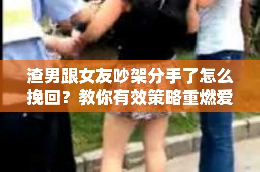 渣男跟女友吵架分手了怎么挽回？教你有效策略重燃爱火