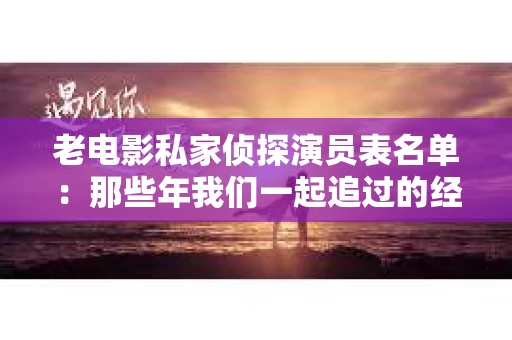 老电影私家侦探演员表名单：那些年我们一起追过的经典角色