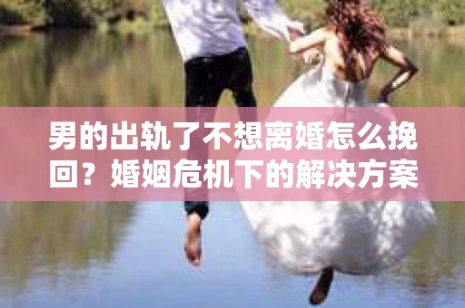 男的出轨了不想离婚怎么挽回？婚姻危机下的解决方案
