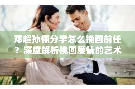 邓超孙俪分手怎么挽回前任？深度解析挽回爱情的艺术