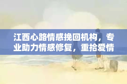 江西心路情感挽回机构，专业助力情感修复，重拾爱情美好