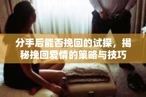分手后能否挽回的试探，揭秘挽回爱情的策略与技巧