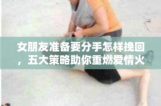 女朋友准备要分手怎样挽回，五大策略助你重燃爱情火花