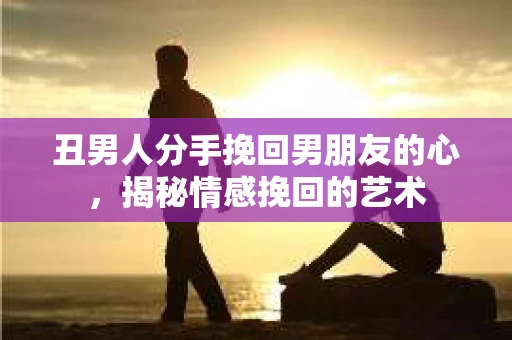 丑男人分手挽回男朋友的心，揭秘情感挽回的艺术