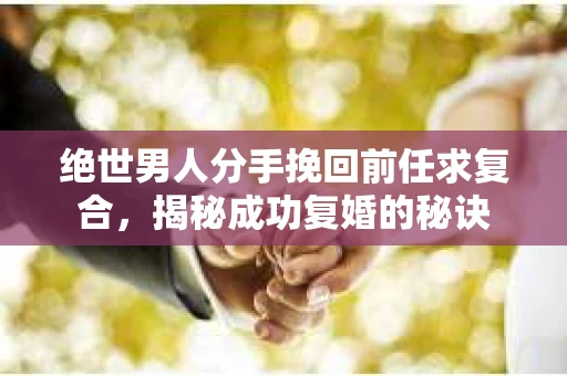 绝世男人分手挽回前任求复合，揭秘成功复婚的秘诀