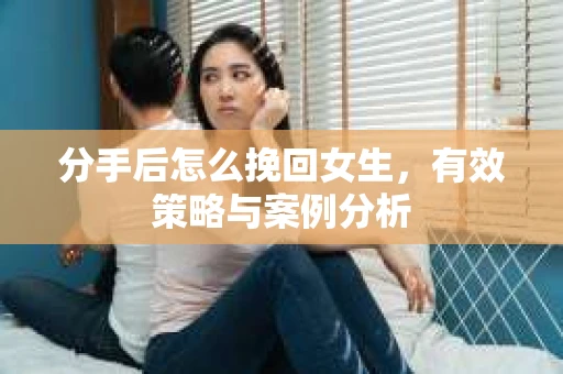分手后怎么挽回女生,有效策略与案例分析 分手后怎么挽回女生,有效策略与案例分析