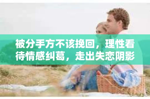 被分手方不该挽回，理性看待情感纠葛，走出失恋阴影
