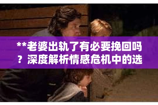 **老婆出轨了有必要挽回吗？深度解析情感危机中的选择与决策**