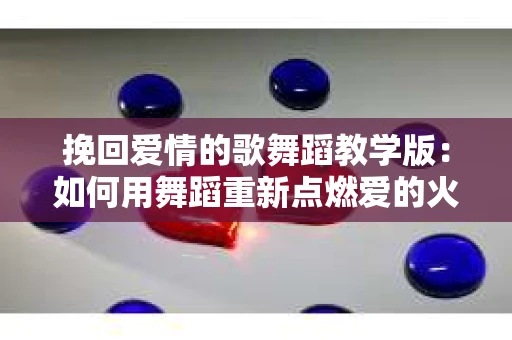 挽回爱情的歌舞蹈教学版:如何用舞蹈重新点燃爱的火花 挽回爱情的歌舞蹈教学版:如何用舞蹈重新点燃爱的火花