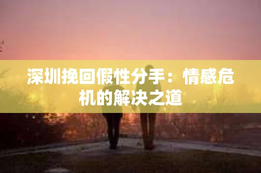 深圳挽回假性分手：情感危机的解决之道