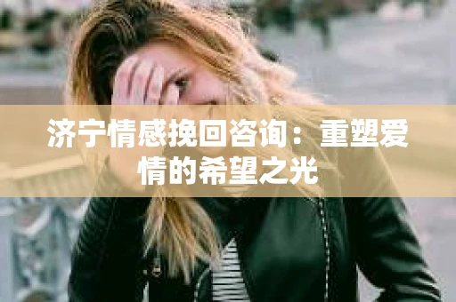 济宁情感挽回咨询：重塑爱情的希望之光