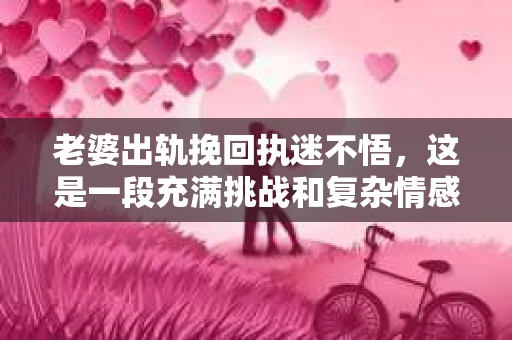 老婆出轨挽回执迷不悟，这是一段充满挑战和复杂情感的经历。在这个问题上，我作为一名专业律师，想和大家分享一些关于婚姻、法律和人性的一些思考。