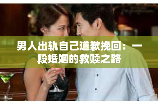 男人出轨自己道歉挽回：一段婚姻的救赎之路