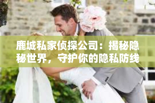 鹿城私家侦探公司：揭秘隐秘世界，守护你的隐私防线