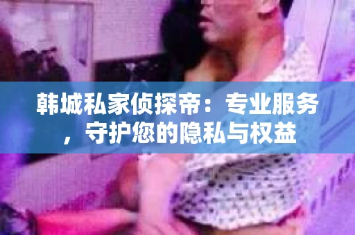 韩城私家侦探帝：专业服务，守护您的隐私与权益