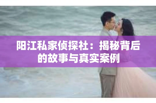 阳江私家侦探社：揭秘背后的故事与真实案例