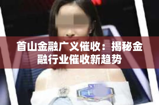 首山金融广义催收：揭秘金融行业催收新趋势