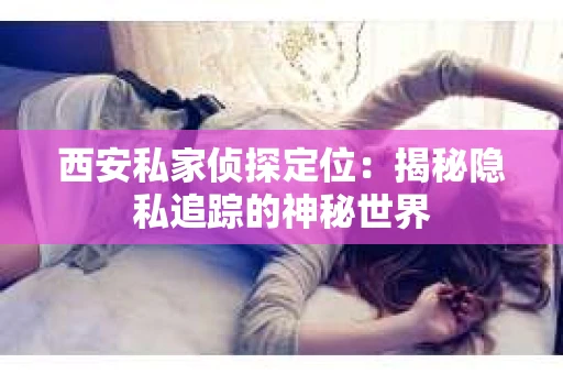 西安私家侦探定位：揭秘隐私追踪的神秘世界