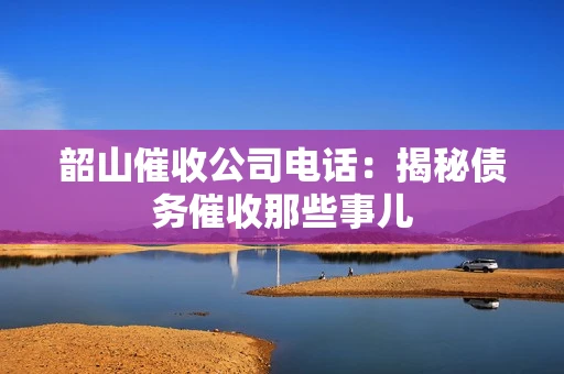 韶山催收公司电话：揭秘债务催收那些事儿