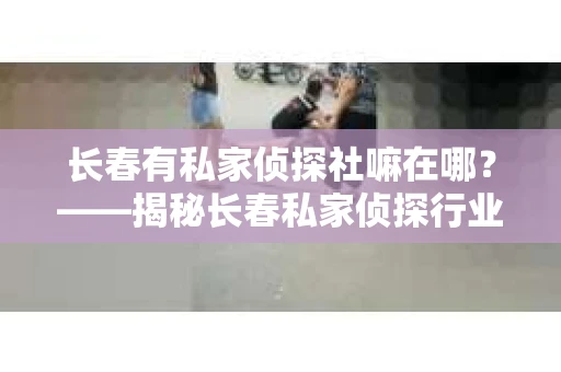 长春有私家侦探社嘛在哪？——揭秘长春私家侦探行业