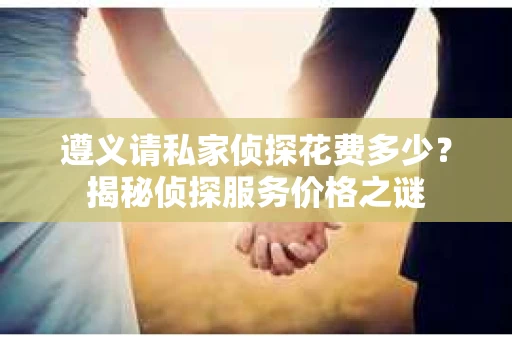 遵义请私家侦探花费多少？揭秘侦探服务价格之谜
