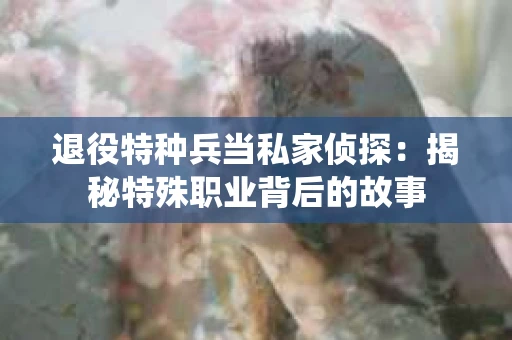 退役特种兵当私家侦探：揭秘特殊职业背后的故事