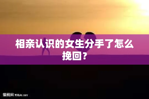 相亲认识的女生分手了怎么挽回？
