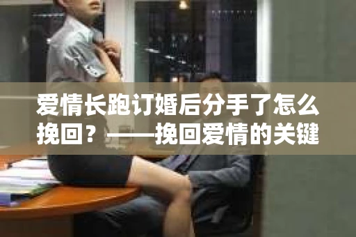 爱情长跑订婚后分手了怎么挽回？——挽回爱情的关键步骤与策略