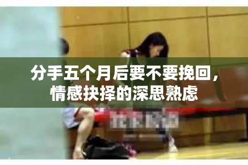 分手五个月后要不要挽回，情感抉择的深思熟虑
