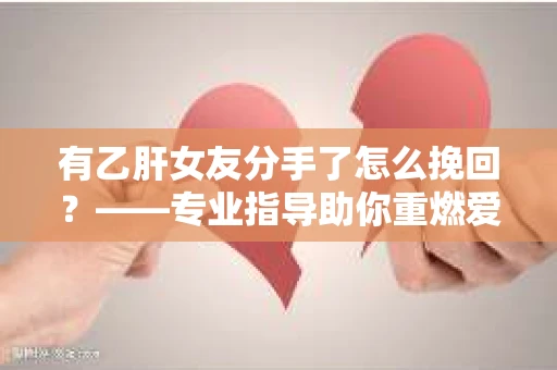 有乙肝女友分手了怎么挽回？——专业指导助你重燃爱火