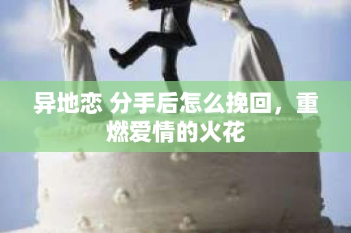 异地恋 分手后怎么挽回，重燃爱情的火花
