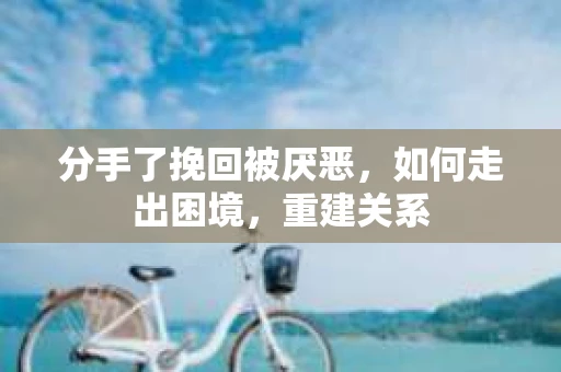 分手了挽回被厌恶，如何走出困境，重建关系