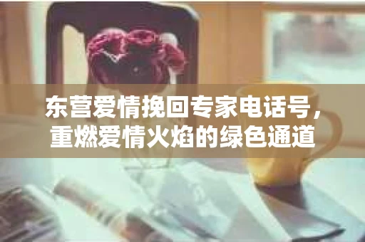 东营爱情挽回专家电话号，重燃爱情火焰的绿色通道