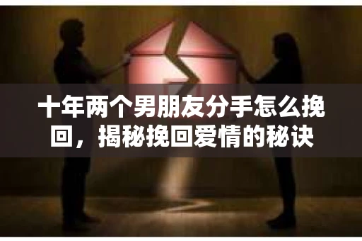 十年两个男朋友分手怎么挽回，揭秘挽回爱情的秘诀
