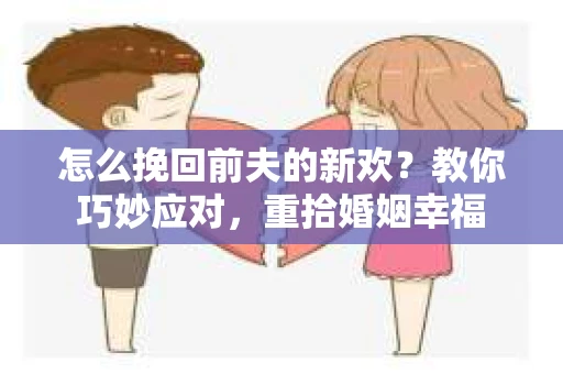 怎么挽回前夫的新欢？教你巧妙应对，重拾婚姻幸福