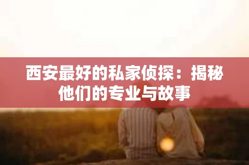 西安最好的私家侦探：揭秘他们的专业与故事