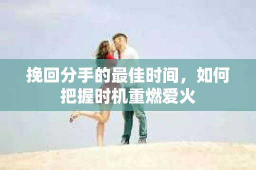 挽回分手的最佳时间，如何把握时机重燃爱火