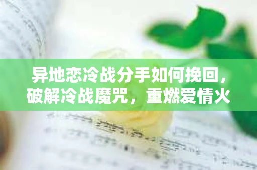 异地恋冷战分手如何挽回，破解冷战魔咒，重燃爱情火花