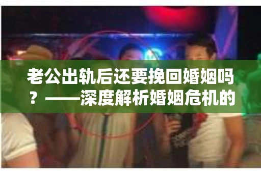 老公出轨后还要挽回婚姻吗？——深度解析婚姻危机的抉择