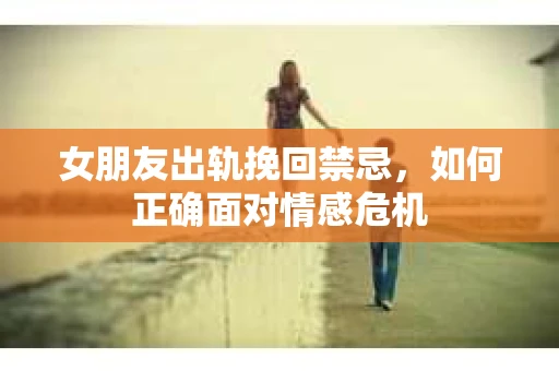 女朋友出轨挽回禁忌，如何正确面对情感危机